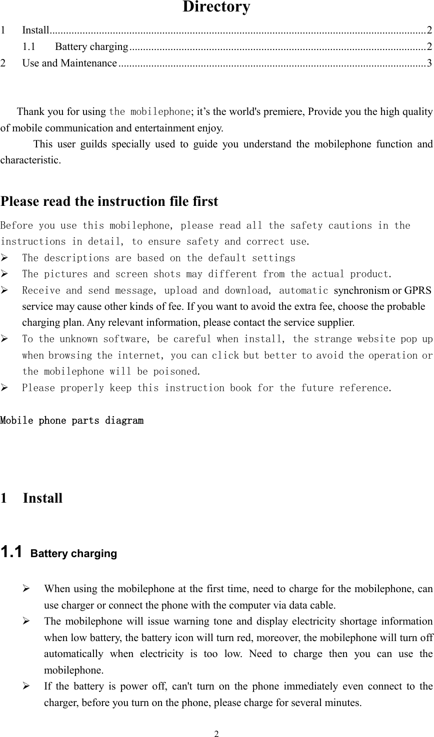  2Directory 1 Install......................................................................................................................................... 2 1.1 Battery charging ............................................................................................................ 2 2 Use and Maintenance ................................................................................................................ 3  Thank you for using the mobilephone; it&rsquo;s the world's premiere, Provide you the high quality of mobile communication and entertainment enjoy.               This  user  guilds  specially  used  to  guide  you  understand  the  mobilephone  function  and characteristic.  Please read the instruction file first Before you use this mobilephone, please read all the safety cautions in the instructions in detail, to ensure safety and correct use.  The descriptions are based on the default settings   The pictures and screen shots may different from the actual product.  Receive and send message, upload and download, automatic synchronism or GPRS service may cause other kinds of fee. If you want to avoid the extra fee, choose the probable charging plan. Any relevant information, please contact the service supplier.  To the unknown software, be careful when install, the strange website pop up when browsing the internet, you can click but better to avoid the operation or the mobilephone will be poisoned.  Please properly keep this instruction book for the future reference.  Mobile phone parts diagram   1 Install 1.1  Battery charging  When using the mobilephone at the first time, need to charge for the mobilephone, can use charger or connect the phone with the computer via data cable.  The  mobilephone  will issue  warning tone and display  electricity shortage  information when low battery, the battery icon will turn red, moreover, the mobilephone will turn off automatically  when  electricity  is  too  low.  Need  to  charge  then  you  can  use  the mobilephone.  If  the  battery  is  power  off,  can't  turn  on  the  phone  immediately  even  connect  to  the charger, before you turn on the phone, please charge for several minutes. 