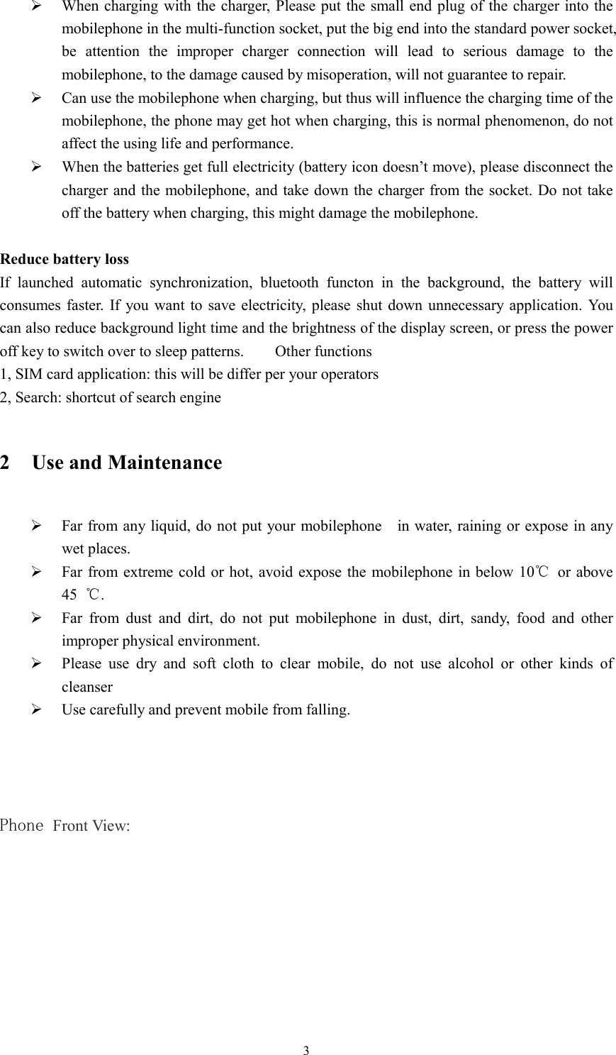  3 When charging with the charger,  Please put the small end plug of the charger into the mobilephone in the multi-function socket, put the big end into the standard power socket, be  attention  the  improper  charger  connection  will  lead  to  serious  damage  to  the mobilephone, to the damage caused by misoperation, will not guarantee to repair.  Can use the mobilephone when charging, but thus will influence the charging time of the mobilephone, the phone may get hot when charging, this is normal phenomenon, do not affect the using life and performance.  When the batteries get full electricity (battery icon doesn&rsquo;t move), please disconnect the charger and the mobilephone, and take down the charger from the socket. Do not take off the battery when charging, this might damage the mobilephone.    Reduce battery loss If  launched  automatic  synchronization,  bluetooth  functon  in  the  background,  the  battery  will consumes faster. If  you want  to  save  electricity,  please  shut  down  unnecessary  application.  You can also reduce background light time and the brightness of the display screen, or press the power off key to switch over to sleep patterns.        Other functions 1, SIM card application: this will be differ per your operators 2, Search: shortcut of search engine 2 Use and Maintenance  Far from any liquid, do not put your mobilephone    in water, raining or expose in any wet places.  Far from extreme cold or hot,  avoid expose the mobilephone in below 10℃  or above 45  ℃.  Far  from  dust  and  dirt,  do  not  put  mobilephone  in  dust,  dirt,  sandy,  food  and  other improper physical environment.  Please  use  dry  and  soft  cloth  to  clear  mobile,  do  not  use  alcohol  or  other  kinds  of cleanser  Use carefully and prevent mobile from falling.     Phone Front View:  