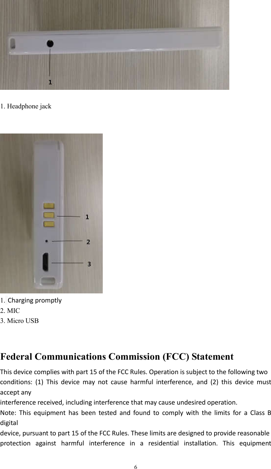  6  1. Headphone jack    1. Charging promptly 2. MIC 3. Micro USB   Federal Communications Commission (FCC) Statement This device complies with part 15 of the FCC Rules. Operation is subject to the following two conditions:  (1)  This  device  may  not  cause  harmful  interference,  and  (2)  this  device  must accept any interference received, including interference that may cause undesired operation. Note:  This  equipment  has  been  tested  and  found  to  comply  with  the  limits  for  a  Class  B digital device, pursuant to part 15 of the FCC Rules. These limits are designed to provide reasonable protection  against  harmful  interference  in  a  residential  installation.  This  equipment 