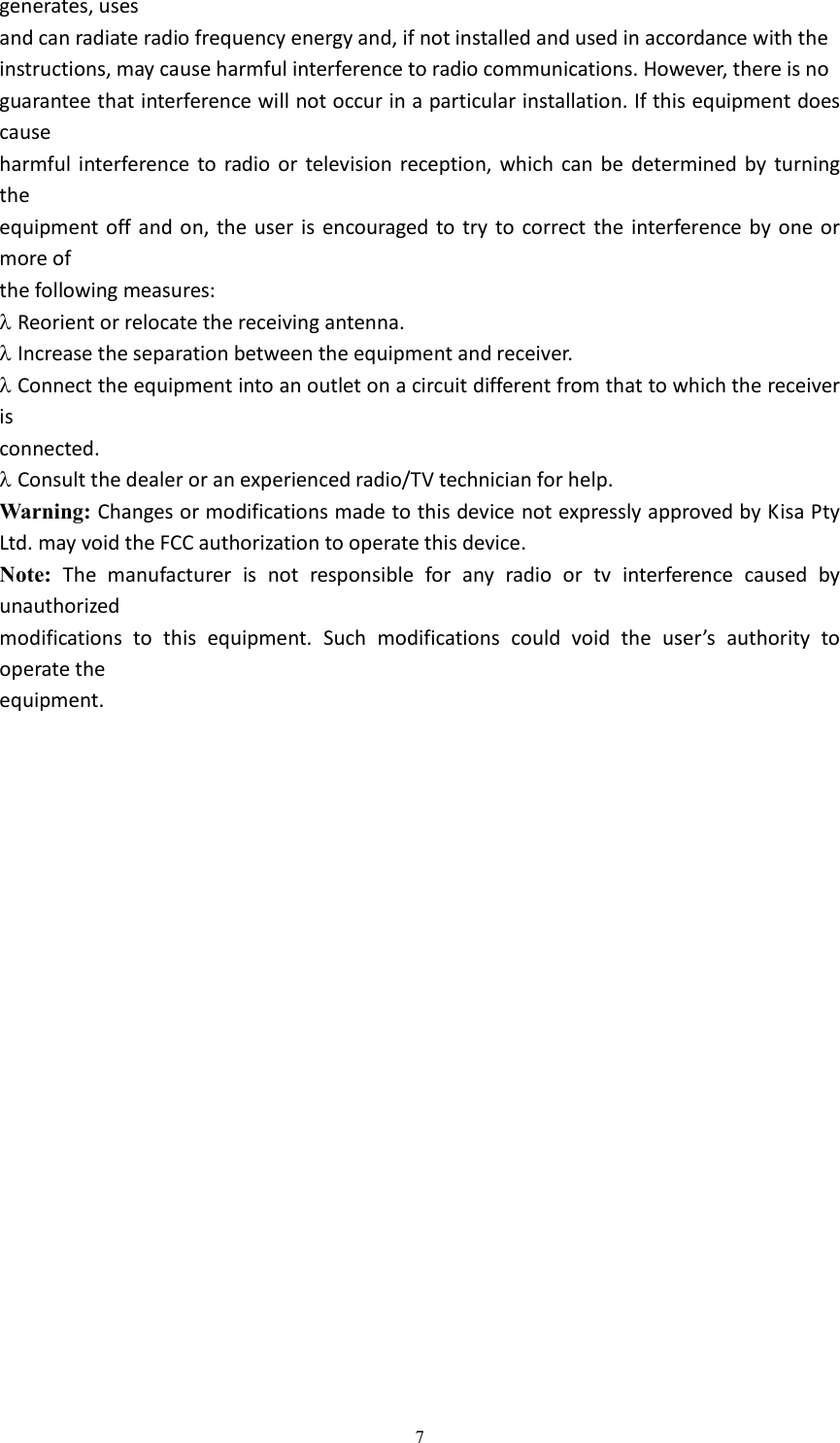  7generates, uses and can radiate radio frequency energy and, if not installed and used in accordance with the instructions, may cause harmful interference to radio communications. However, there is no guarantee that interference will not occur in a particular installation. If this equipment does cause harmful interference  to  radio or  television reception,  which  can be  determined  by  turning the equipment off  and  on, the user  is encouraged to  try to  correct the interference by one  or more of the following measures:  Reorient or relocate the receiving antenna.  Increase the separation between the equipment and receiver.  Connect the equipment into an outlet on a circuit different from that to which the receiver is connected.  Consult the dealer or an experienced radio/TV technician for help. Warning: Changes or modifications made to this device not expressly approved by Kisa Pty Ltd. may void the FCC authorization to operate this device. Note:  The  manufacturer  is  not  responsible  for  any  radio  or  tv  interference  caused  by unauthorized modifications  to  this  equipment.  Such  modifications  could  void  the  user&rsquo;s  authority  to operate the equipment. 