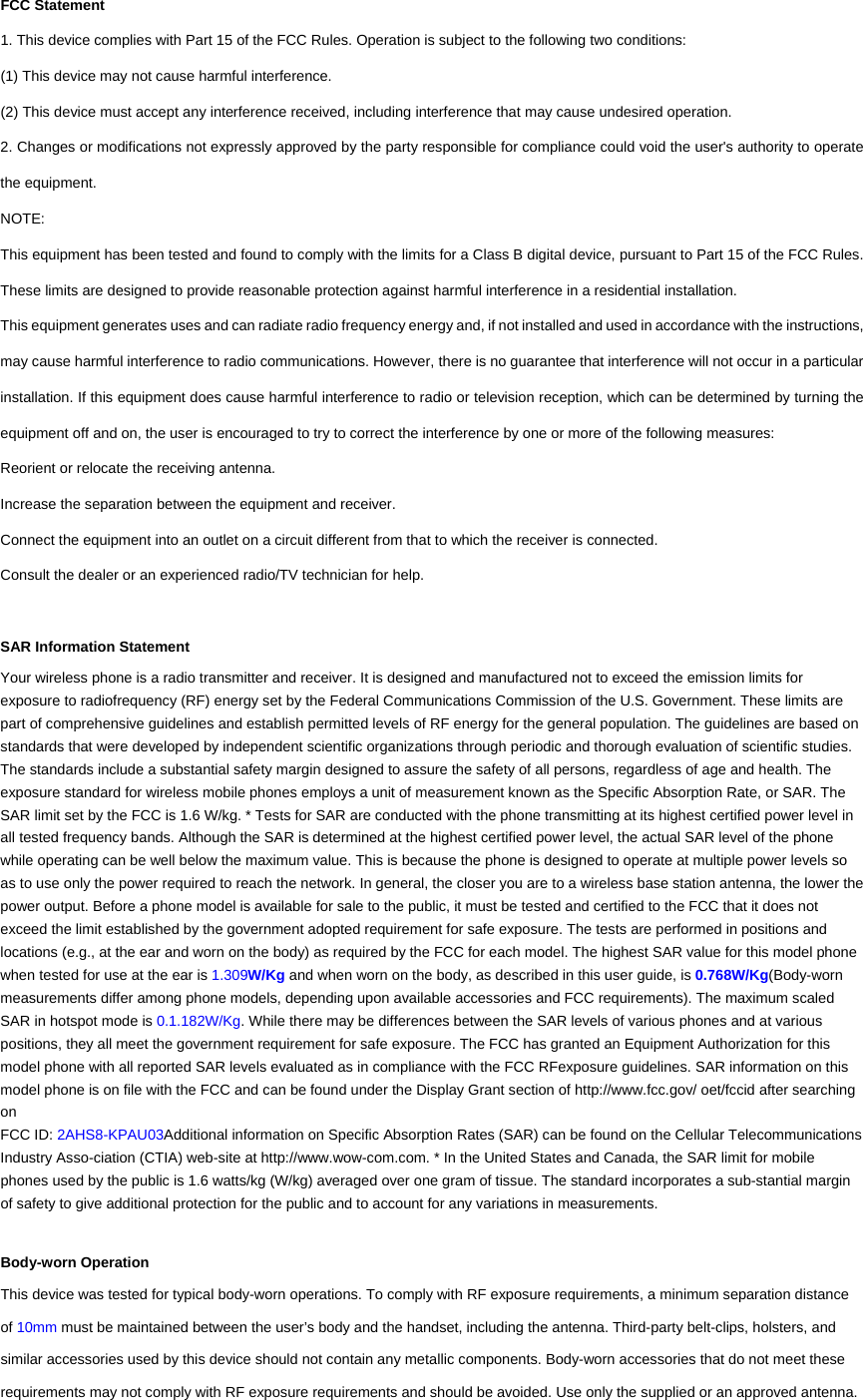 FCC Statement 1. This device complies with Part 15 of the FCC Rules. Operation is subject to the following two conditions: (1) This device may not cause harmful interference. (2) This device must accept any interference received, including interference that may cause undesired operation. 2. Changes or modifications not expressly approved by the party responsible for compliance could void the user's authority to operate the equipment. NOTE:  This equipment has been tested and found to comply with the limits for a Class B digital device, pursuant to Part 15 of the FCC Rules. These limits are designed to provide reasonable protection against harmful interference in a residential installation. This equipment generates uses and can radiate radio frequency energy and, if not installed and used in accordance with the instructions, may cause harmful interference to radio communications. However, there is no guarantee that interference will not occur in a particular installation. If this equipment does cause harmful interference to radio or television reception, which can be determined by turning the equipment off and on, the user is encouraged to try to correct the interference by one or more of the following measures: Reorient or relocate the receiving antenna. Increase the separation between the equipment and receiver. Connect the equipment into an outlet on a circuit different from that to which the receiver is connected.   Consult the dealer or an experienced radio/TV technician for help.  SAR Information Statement Your wireless phone is a radio transmitter and receiver. It is designed and manufactured not to exceed the emission limits for exposure to radiofrequency (RF) energy set by the Federal Communications Commission of the U.S. Government. These limits are part of comprehensive guidelines and establish permitted levels of RF energy for the general population. The guidelines are based on standards that were developed by independent scientific organizations through periodic and thorough evaluation of scientific studies. The standards include a substantial safety margin designed to assure the safety of all persons, regardless of age and health. The exposure standard for wireless mobile phones employs a unit of measurement known as the Specific Absorption Rate, or SAR. The SAR limit set by the FCC is 1.6 W/kg. * Tests for SAR are conducted with the phone transmitting at its highest certified power level in all tested frequency bands. Although the SAR is determined at the highest certified power level, the actual SAR level of the phone while operating can be well below the maximum value. This is because the phone is designed to operate at multiple power levels so as to use only the power required to reach the network. In general, the closer you are to a wireless base station antenna, the lower the power output. Before a phone model is available for sale to the public, it must be tested and certified to the FCC that it does not exceed the limit established by the government adopted requirement for safe exposure. The tests are performed in positions and locations (e.g., at the ear and worn on the body) as required by the FCC for each model. The highest SAR value for this model phone when tested for use at the ear is 1.309W/Kg and when worn on the body, as described in this user guide, is 0.768W/Kg(Body-worn measurements differ among phone models, depending upon available accessories and FCC requirements). The maximum scaled SAR in hotspot mode is 0.1.182W/Kg. While there may be differences between the SAR levels of various phones and at various positions, they all meet the government requirement for safe exposure. The FCC has granted an Equipment Authorization for this model phone with all reported SAR levels evaluated as in compliance with the FCC RFexposure guidelines. SAR information on this model phone is on file with the FCC and can be found under the Display Grant section of http://www.fcc.gov/ oet/fccid after searching on  FCC ID: 2AHS8-KPAU03Additional information on Specific Absorption Rates (SAR) can be found on the Cellular Telecommunications Industry Asso-ciation (CTIA) web-site at http://www.wow-com.com. * In the United States and Canada, the SAR limit for mobile phones used by the public is 1.6 watts/kg (W/kg) averaged over one gram of tissue. The standard incorporates a sub-stantial margin of safety to give additional protection for the public and to account for any variations in measurements.  Body-worn Operation This device was tested for typical body-worn operations. To comply with RF exposure requirements, a minimum separation distance of 10mm must be maintained between the user&rsquo;s body and the handset, including the antenna. Third-party belt-clips, holsters, and similar accessories used by this device should not contain any metallic components. Body-worn accessories that do not meet these requirements may not comply with RF exposure requirements and should be avoided. Use only the supplied or an approved antenna.   