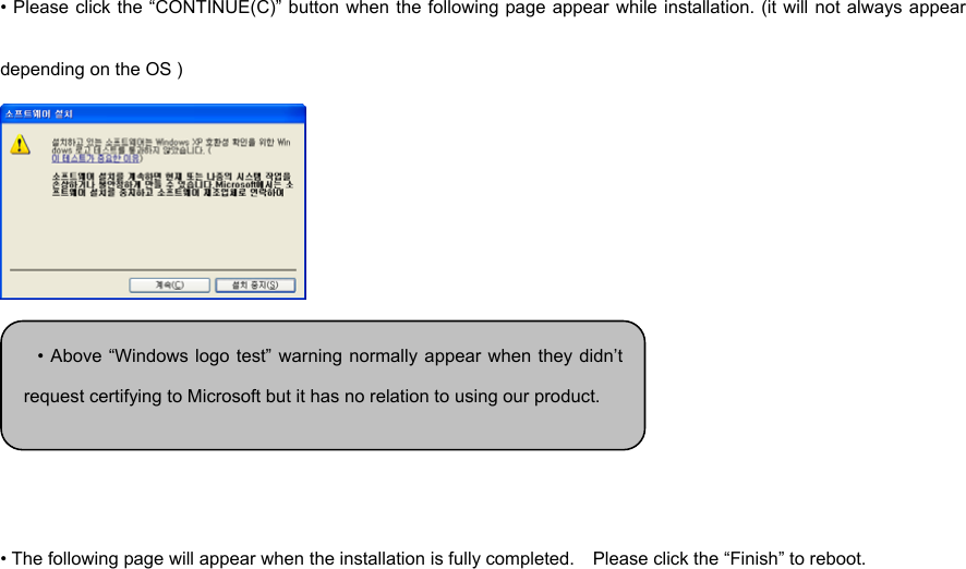 • Please click the “CONTINUE(C)” button when the following page appear while installation. (it will not always appear depending on the OS )     • The following page will appear when the installation is fully completed.    Please click the “Finish” to reboot.  • Above “Windows logo test” warning normally appear when they didn’trequest certifying to Microsoft but it has no relation to using our product. 