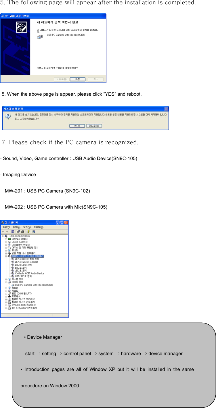 5. The following page will appear after the installation is completed.     5. When the above page is appear, please click “YES” and reboot.    7. Please check if the PC camera is recognized. - Sound, Video, Game controller : USB Audio Device(SN9C-105) - Imaging Device :   MW-201 : USB PC Camera (SN9C-102) MW-202 : USB PC Camera with Mic(SN9C-105)       • Device Manager start ⇒ setting ⇒ control panel ⇒ system ⇒ hardware ⇒ device manager • Introduction pages are all of Window XP but it will be installed in the sameprocedure on Window 2000. 