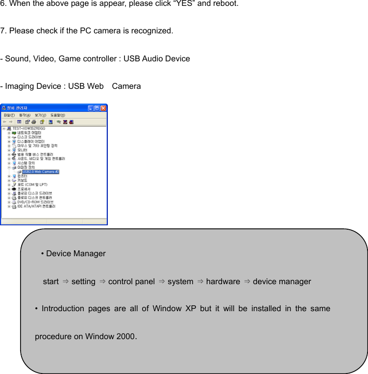 6. When the above page is appear, please click “YES” and reboot.   7. Please check if the PC camera is recognized. - Sound, Video, Game controller : USB Audio Device - Imaging Device : USB Web    Camera        • Device Manager start ⇒ setting ⇒ control panel ⇒ system ⇒ hardware ⇒ device manager • Introduction pages are all of Window XP but it will be installed in the sameprocedure on Window 2000. 