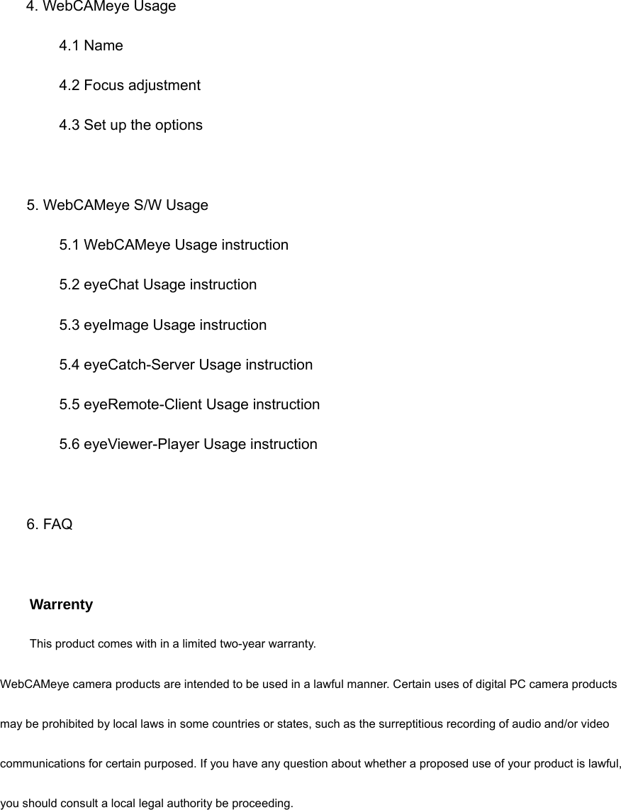     4. WebCAMeye Usage         4.1 Name     4.2 Focus adjustment         4.3 Set up the options                   5. WebCAMeye S/W Usage           5.1 WebCAMeye Usage instruction     5.2 eyeChat Usage instruction     5.3 eyeImage Usage instruction         5.4 eyeCatch-Server Usage instruction       5.5 eyeRemote-Client Usage instruction       5.6 eyeViewer-Player Usage instruction      6. FAQ        Warrenty This product comes with in a limited two-year warranty. WebCAMeye camera products are intended to be used in a lawful manner. Certain uses of digital PC camera products may be prohibited by local laws in some countries or states, such as the surreptitious recording of audio and/or video communications for certain purposed. If you have any question about whether a proposed use of your product is lawful, you should consult a local legal authority be proceeding. 