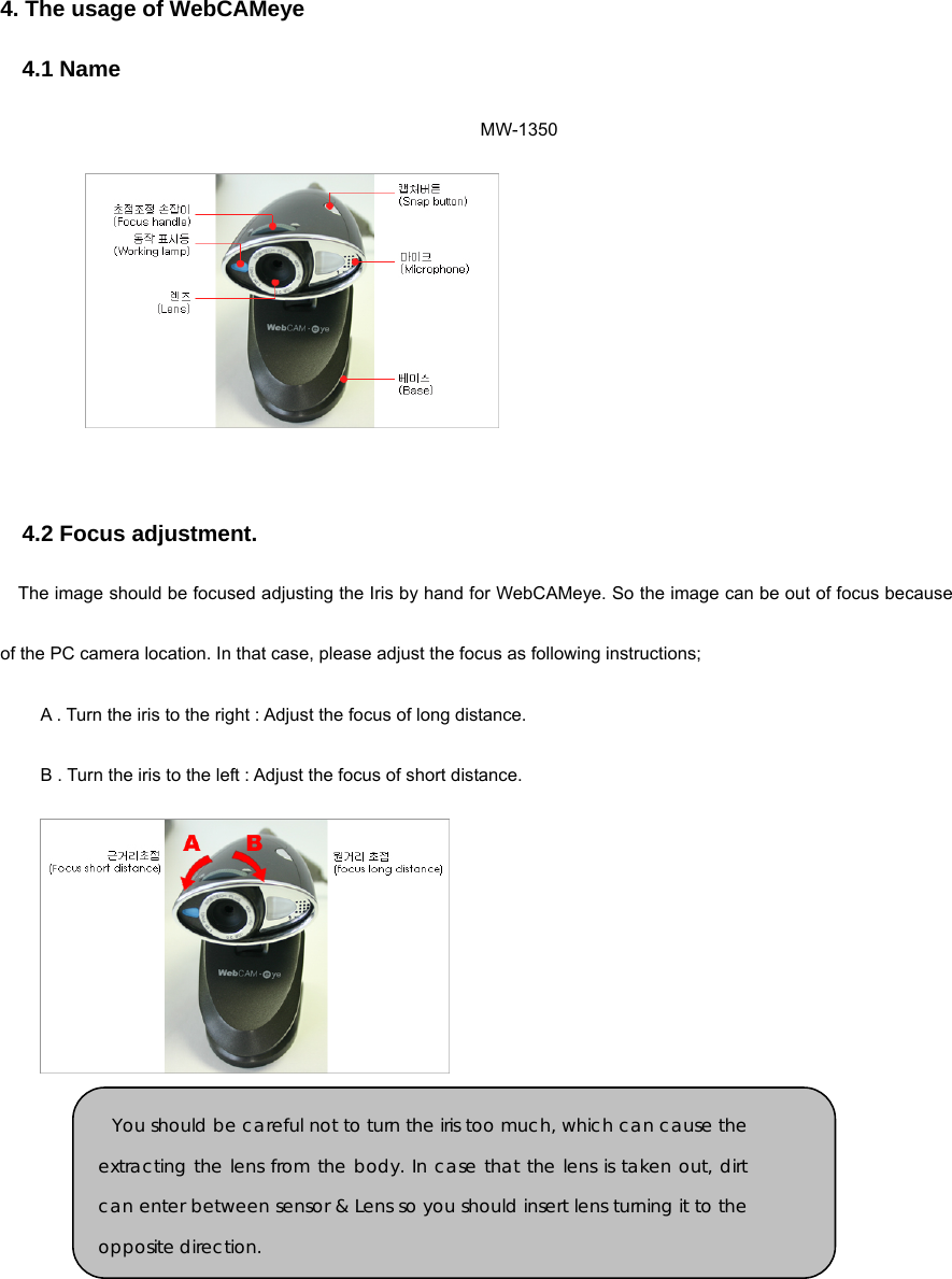 4. The usage of WebCAMeye   4.1 Name MW-1350    4.2 Focus adjustment.   The image should be focused adjusting the Iris by hand for WebCAMeye. So the image can be out of focus because of the PC camera location. In that case, please adjust the focus as following instructions; A . Turn the iris to the right : Adjust the focus of long distance.   B . Turn the iris to the left : Adjust the focus of short distance.            You should be careful not to turn the iris too much, which can cause theextracting the lens from the body. In case that the lens is taken out, dirtcan enter between sensor &amp; Lens so you should insert lens turning it to theopposite direction. 