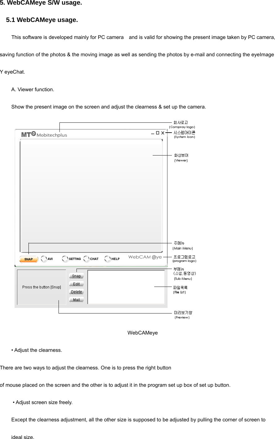 5. WebCAMeye S/W usage. 5.1 WebCAMeye usage. This software is developed mainly for PC camera    and is valid for showing the present image taken by PC camera, saving function of the photos &amp; the moving image as well as sending the photos by e-mail and connecting the eyeImage Y eyeChat. A. Viewer function. Show the present image on the screen and adjust the clearness &amp; set up the camera.    WebCAMeye • Adjust the clearness.   There are two ways to adjust the clearness. One is to press the right button   of mouse placed on the screen and the other is to adjust it in the program set up box of set up button.    • Adjust screen size freely.   Except the clearness adjustment, all the other size is supposed to be adjusted by pulling the corner of screen to           ideal size.   