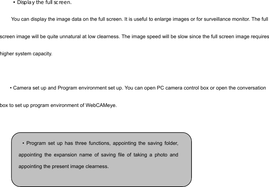  • Display the full screen.   You can display the image data on the full screen. It is useful to enlarge images or for surveillance monitor. The full screen image will be quite unnatural at low clearness. The image speed will be slow since the full screen image requires higher system capacity.     • Camera set up and Program environment set up. You can open PC camera control box or open the conversation box to set up program environment of WebCAMeye.        • Program set up has three functions, appointing the saving folder,appointing the expansion name of saving file of taking a photo andappointing the present image clearness.  