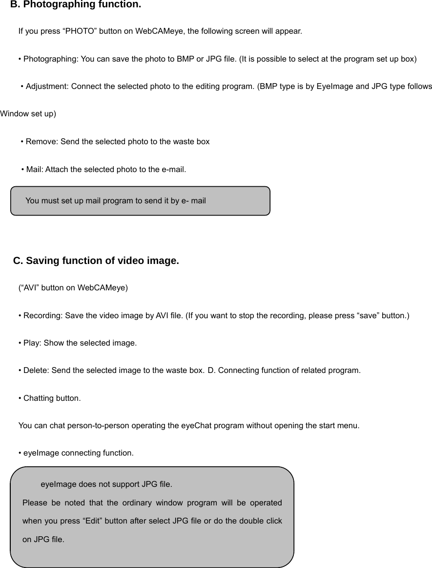   B. Photographing function.  If you press “PHOTO” button on WebCAMeye, the following screen will appear. • Photographing: You can save the photo to BMP or JPG file. (It is possible to select at the program set up box)  • Adjustment: Connect the selected photo to the editing program. (BMP type is by EyeImage and JPG type follows Window set up)  • Remove: Send the selected photo to the waste box  • Mail: Attach the selected photo to the e-mail.      C. Saving function of video image. (“AVI” button on WebCAMeye) • Recording: Save the video image by AVI file. (If you want to stop the recording, please press “save” button.) • Play: Show the selected image. • Delete: Send the selected image to the waste box. D. Connecting function of related program.   • Chatting button. You can chat person-to-person operating the eyeChat program without opening the start menu.   • eyeImage connecting function.         eyeImage does not support JPG file. Please be noted that the ordinary window program will be operatedwhen you press “Edit” button after select JPG file or do the double clickon JPG file.  You must set up mail program to send it by e- mail 