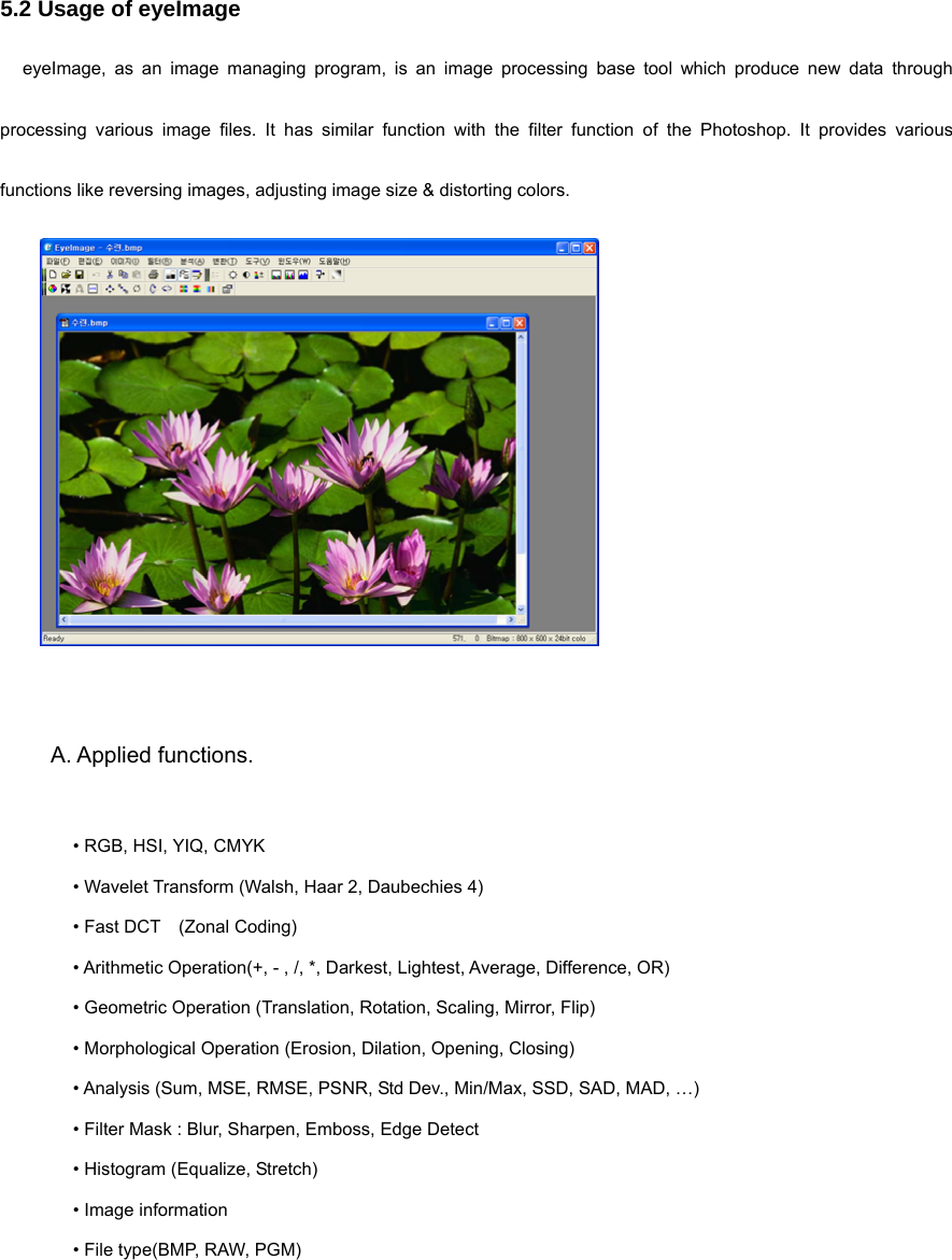 5.2 Usage of eyeImage eyeImage, as an image managing program, is an image processing base tool which produce new data through processing various image files. It has similar function with the filter function of the Photoshop. It provides various functions like reversing images, adjusting image size &amp; distorting colors.      A. Applied functions.   • RGB, HSI, YIQ, CMYK • Wavelet Transform (Walsh, Haar 2, Daubechies 4) • Fast DCT    (Zonal Coding) • Arithmetic Operation(+, - , /, *, Darkest, Lightest, Average, Difference, OR) • Geometric Operation (Translation, Rotation, Scaling, Mirror, Flip) • Morphological Operation (Erosion, Dilation, Opening, Closing) • Analysis (Sum, MSE, RMSE, PSNR, Std Dev., Min/Max, SSD, SAD, MAD, …) • Filter Mask : Blur, Sharpen, Emboss, Edge Detect • Histogram (Equalize, Stretch) • Image information   • File type(BMP, RAW, PGM)  