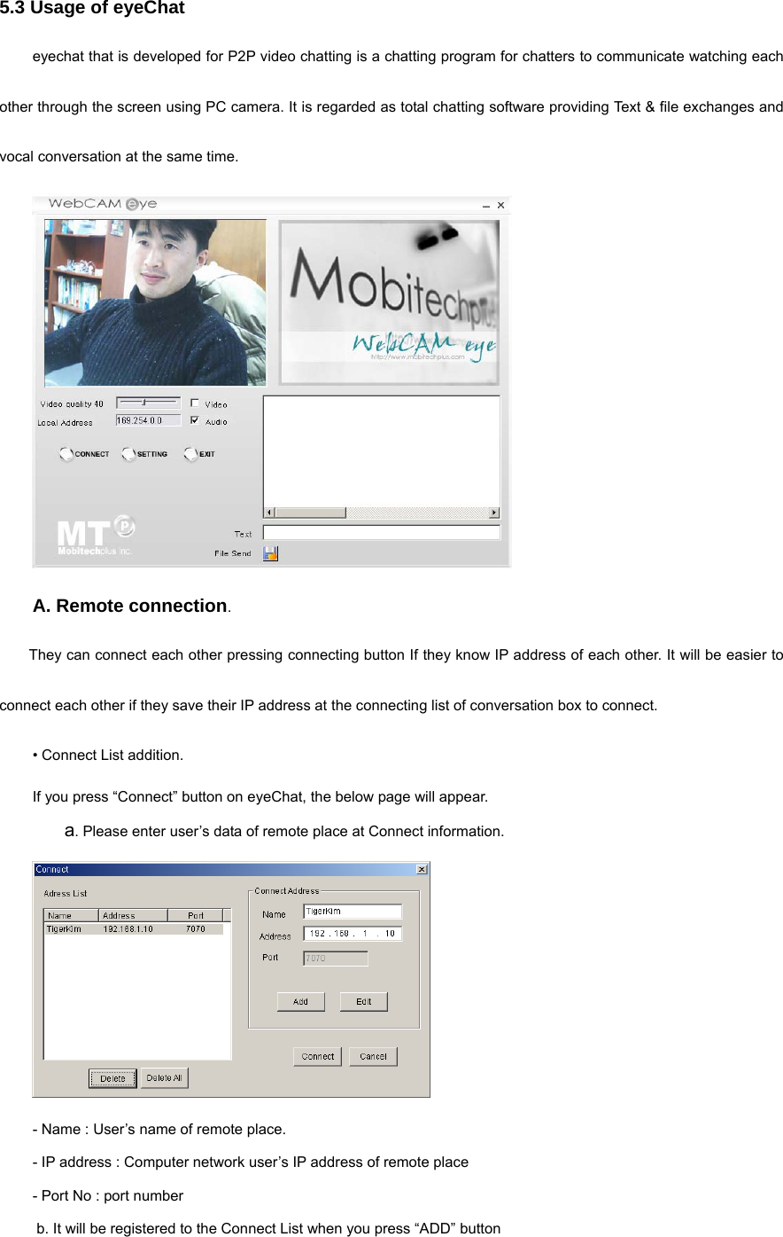 5.3 Usage of eyeChat   eyechat that is developed for P2P video chatting is a chatting program for chatters to communicate watching each other through the screen using PC camera. It is regarded as total chatting software providing Text &amp; file exchanges and vocal conversation at the same time.    A. Remote connection. They can connect each other pressing connecting button If they know IP address of each other. It will be easier to connect each other if they save their IP address at the connecting list of conversation box to connect.   • Connect List addition.  If you press “Connect” button on eyeChat, the below page will appear.    a. Please enter user’s data of remote place at Connect information.    - Name : User’s name of remote place. - IP address : Computer network user’s IP address of remote place   - Port No : port number    b. It will be registered to the Connect List when you press “ADD” button     