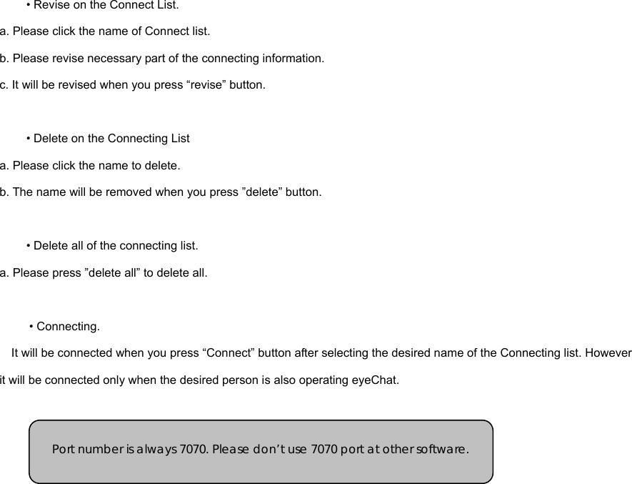 • Revise on the Connect List.   a. Please click the name of Connect list. b. Please revise necessary part of the connecting information.   c. It will be revised when you press “revise” button.     • Delete on the Connecting List a. Please click the name to delete.   b. The name will be removed when you press ”delete” button.     • Delete all of the connecting list. a. Please press ”delete all” to delete all.   • Connecting.   It will be connected when you press “Connect” button after selecting the desired name of the Connecting list. However it will be connected only when the desired person is also operating eyeChat.         Port number is always 7070. Please don’t use 7070 port at other software. 