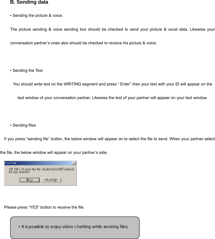 B. Sending data   • Sending the picture &amp; voice.   The picture sending &amp; voice sending box should be checked to send your picture &amp; vocal data. Likewise your conversation partner’s ones also should be checked to receive his picture &amp; voice.   • Sending the Text You should write text on the WRITING segment and press “ Enter” then your text with your ID will appear on the text window of your conversation partner. Likewise the text of your partner will appear on your text window.   • Sending files   If you press “sending file” button, the below window will appear on to select the file to send. When your partner select the file, the below window will appear on your partner’s side.    Please press “YES” button to receive the file.     • It is possible to enjoy video chatting while sending files. 