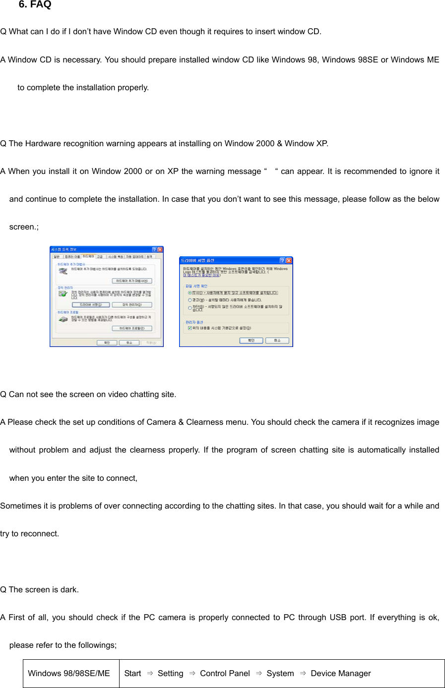 6. FAQ Q What can I do if I don’t have Window CD even though it requires to insert window CD.     A Window CD is necessary. You should prepare installed window CD like Windows 98, Windows 98SE or Windows ME to complete the installation properly.     Q The Hardware recognition warning appears at installing on Window 2000 &amp; Window XP.   A When you install it on Window 2000 or on XP the warning message “    “ can appear. It is recommended to ignore it and continue to complete the installation. In case that you don’t want to see this message, please follow as the below screen.;          Q Can not see the screen on video chatting site. A Please check the set up conditions of Camera &amp; Clearness menu. You should check the camera if it recognizes image without problem and adjust the clearness properly. If the program of screen chatting site is automatically installed when you enter the site to connect,   Sometimes it is problems of over connecting according to the chatting sites. In that case, you should wait for a while and try to reconnect.     Q The screen is dark. A First of all, you should check if the PC camera is properly connected to PC through USB port. If everything is ok, please refer to the followings; Windows 98/98SE/ME  Start  ⇒ Setting ⇒ Control Panel ⇒ System ⇒ Device Manager 