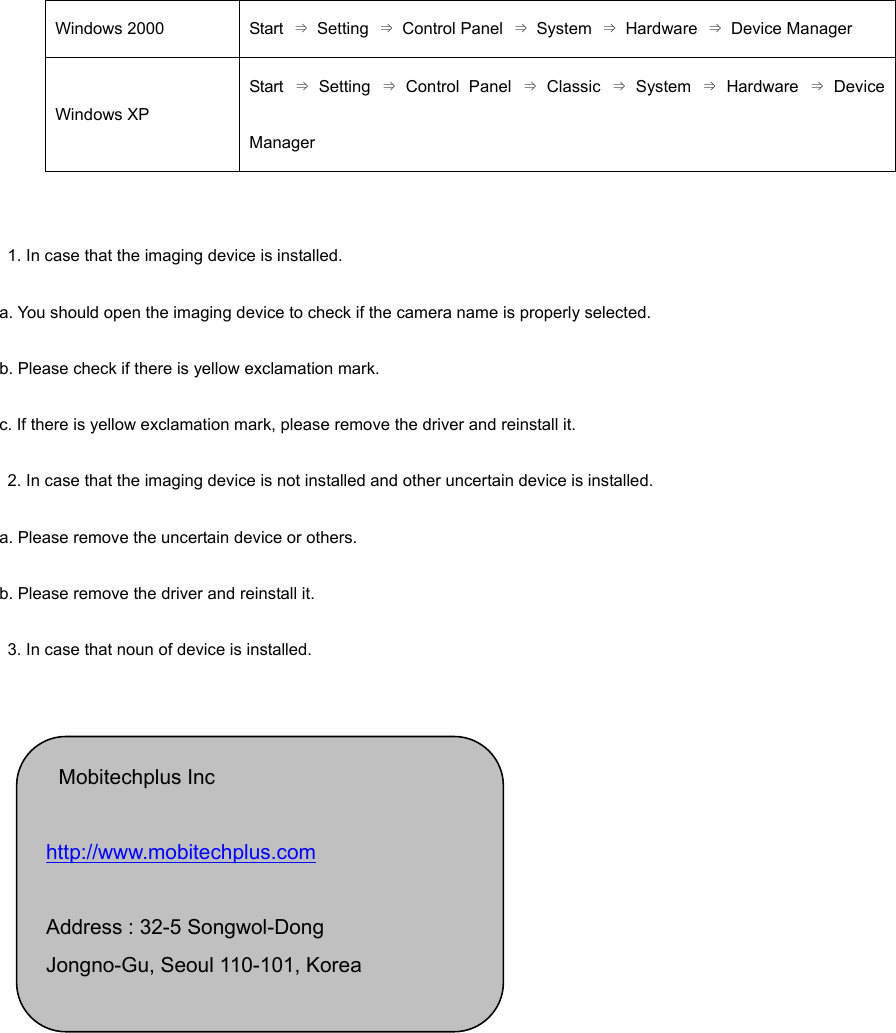 Windows 2000  Start  ⇒ Setting ⇒ Control Panel ⇒ System ⇒ Hardware ⇒ Device Manager Windows XP Start  ⇒ Setting ⇒ Control Panel ⇒ Classic ⇒ System ⇒ Hardware ⇒ Device Manager     1. In case that the imaging device is installed.   a. You should open the imaging device to check if the camera name is properly selected.   b. Please check if there is yellow exclamation mark. c. If there is yellow exclamation mark, please remove the driver and reinstall it.     2. In case that the imaging device is not installed and other uncertain device is installed.   a. Please remove the uncertain device or others. b. Please remove the driver and reinstall it.   3. In case that noun of device is installed.      Mobitechplus Inc   http://www.mobitechplus.com   Address : 32-5 Songwol-Dong   Jongno-Gu, Seoul 110-101, Korea   