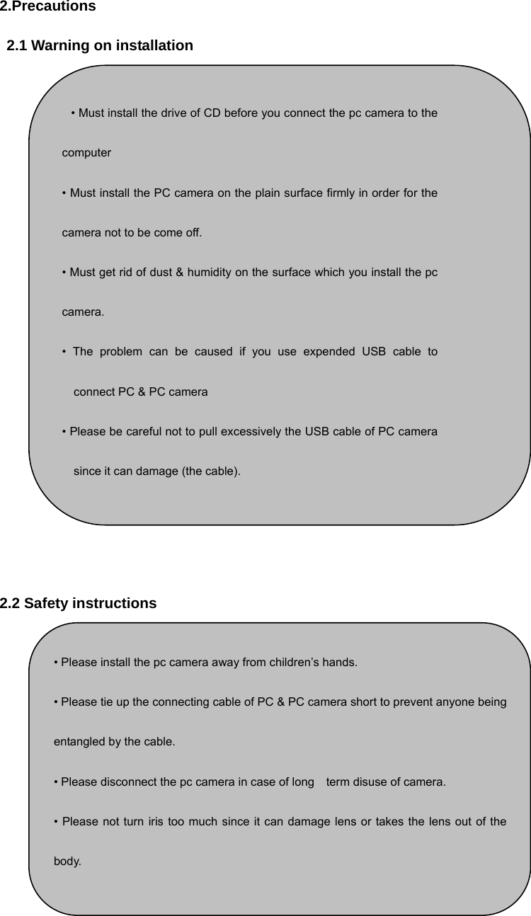 2.Precautions 2.1 Warning on installation           2.2 Safety instructions  • Please install the pc camera away from children’s hands.   • Please tie up the connecting cable of PC &amp; PC camera short to prevent anyone being entangled by the cable.   • Please disconnect the pc camera in case of long    term disuse of camera. • Please not turn iris too much since it can damage lens or takes the lens out of thebody.  • Must install the drive of CD before you connect the pc camera to thecomputer  • Must install the PC camera on the plain surface firmly in order for thecamera not to be come off. • Must get rid of dust &amp; humidity on the surface which you install the pccamera. • The problem can be caused if you use expended USB cable toconnect PC &amp; PC camera • Please be careful not to pull excessively the USB cable of PC camerasince it can damage (the cable). 