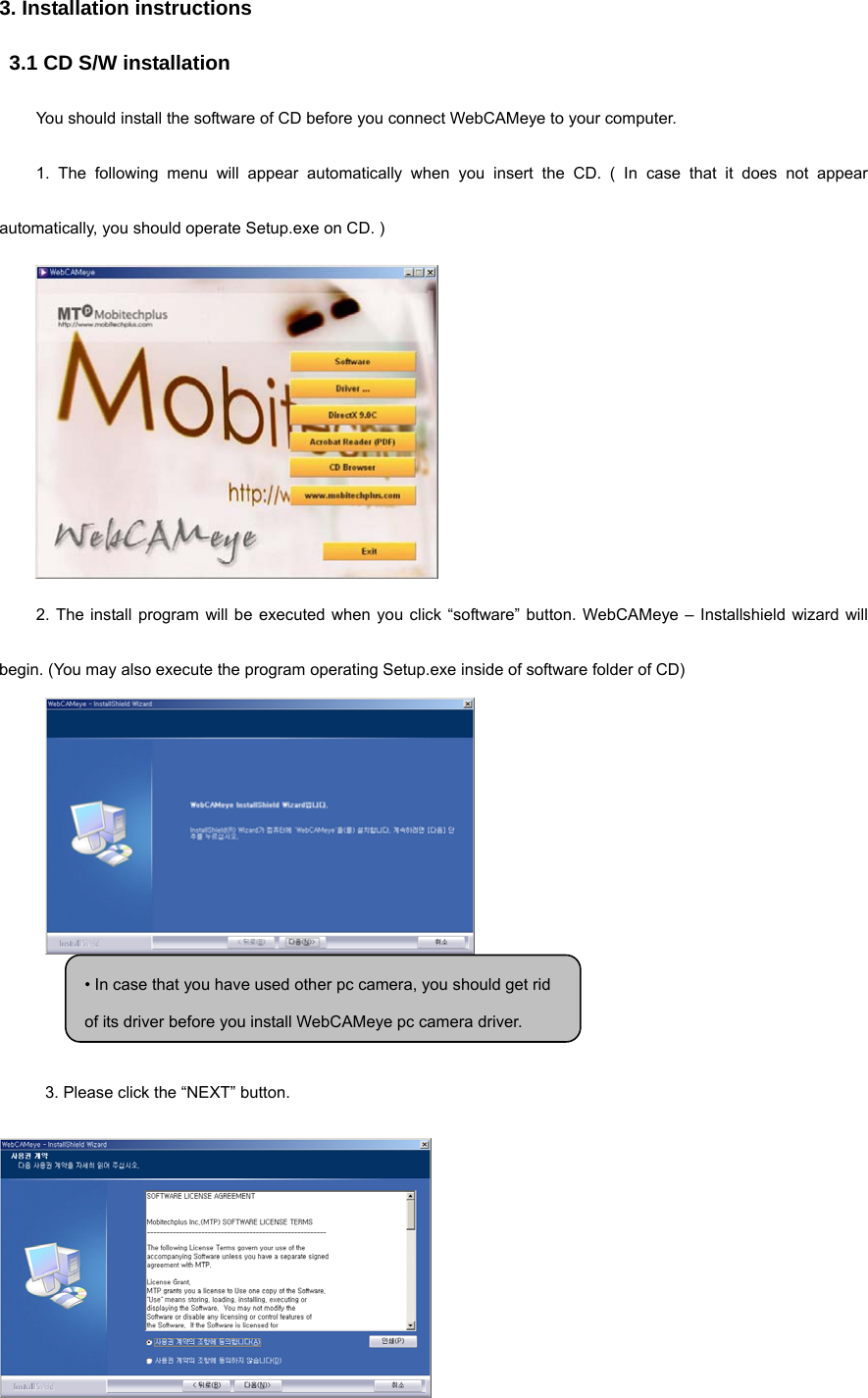 3. Installation instructions 3.1 CD S/W installation You should install the software of CD before you connect WebCAMeye to your computer. 1. The following menu will appear automatically when you insert the CD. ( In case that it does not appear automatically, you should operate Setup.exe on CD. )  2. The install program will be executed when you click “software” button. WebCAMeye – Installshield wizard will begin. (You may also execute the program operating Setup.exe inside of software folder of CD)   3. Please click the “NEXT” button.    • In case that you have used other pc camera, you should get rid of its driver before you install WebCAMeye pc camera driver.