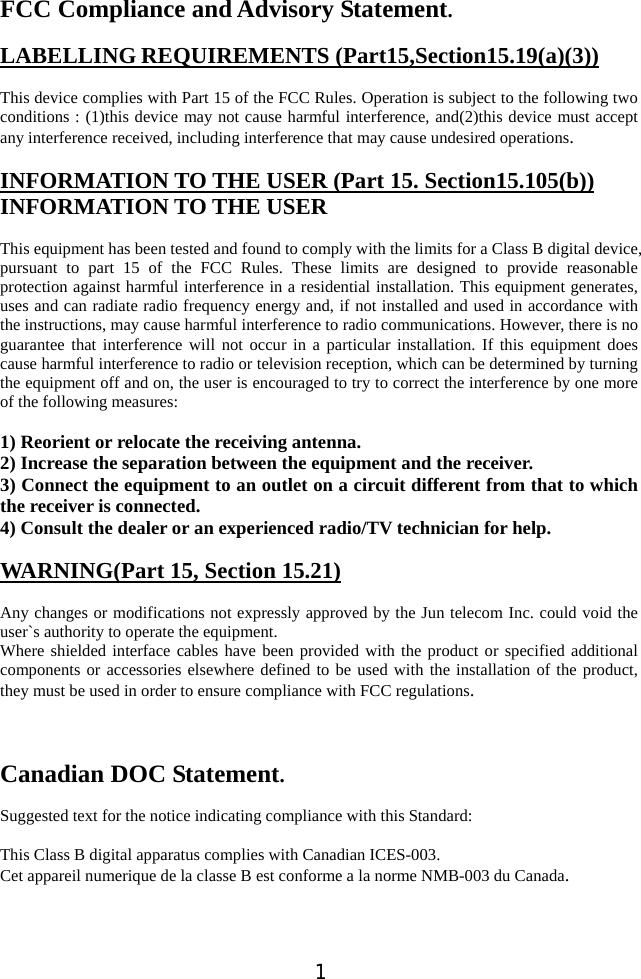  1 FCC Compliance and Advisory Statement.  LABELLING REQUIREMENTS (Part15,Section15.19(a)(3))  This device complies with Part 15 of the FCC Rules. Operation is subject to the following two conditions : (1)this device may not cause harmful interference, and(2)this device must accept any interference received, including interference that may cause undesired operations.  INFORMATION TO THE USER (Part 15. Section15.105(b)) INFORMATION TO THE USER  This equipment has been tested and found to comply with the limits for a Class B digital device, pursuant to part 15 of the FCC Rules. These limits are designed to provide reasonable protection against harmful interference in a residential installation. This equipment generates, uses and can radiate radio frequency energy and, if not installed and used in accordance with the instructions, may cause harmful interference to radio communications. However, there is no guarantee that interference will not occur in a particular installation. If this equipment does cause harmful interference to radio or television reception, which can be determined by turning the equipment off and on, the user is encouraged to try to correct the interference by one more of the following measures:    1) Reorient or relocate the receiving antenna. 2) Increase the separation between the equipment and the receiver. 3) Connect the equipment to an outlet on a circuit different from that to which the receiver is connected. 4) Consult the dealer or an experienced radio/TV technician for help.  WARNING(Part 15, Section 15.21)  Any changes or modifications not expressly approved by the Jun telecom Inc. could void the user`s authority to operate the equipment. Where shielded interface cables have been provided with the product or specified additional components or accessories elsewhere defined to be used with the installation of the product, they must be used in order to ensure compliance with FCC regulations.    Canadian DOC Statement.  Suggested text for the notice indicating compliance with this Standard:  This Class B digital apparatus complies with Canadian ICES-003. Cet appareil numerique de la classe B est conforme a la norme NMB-003 du Canada.   