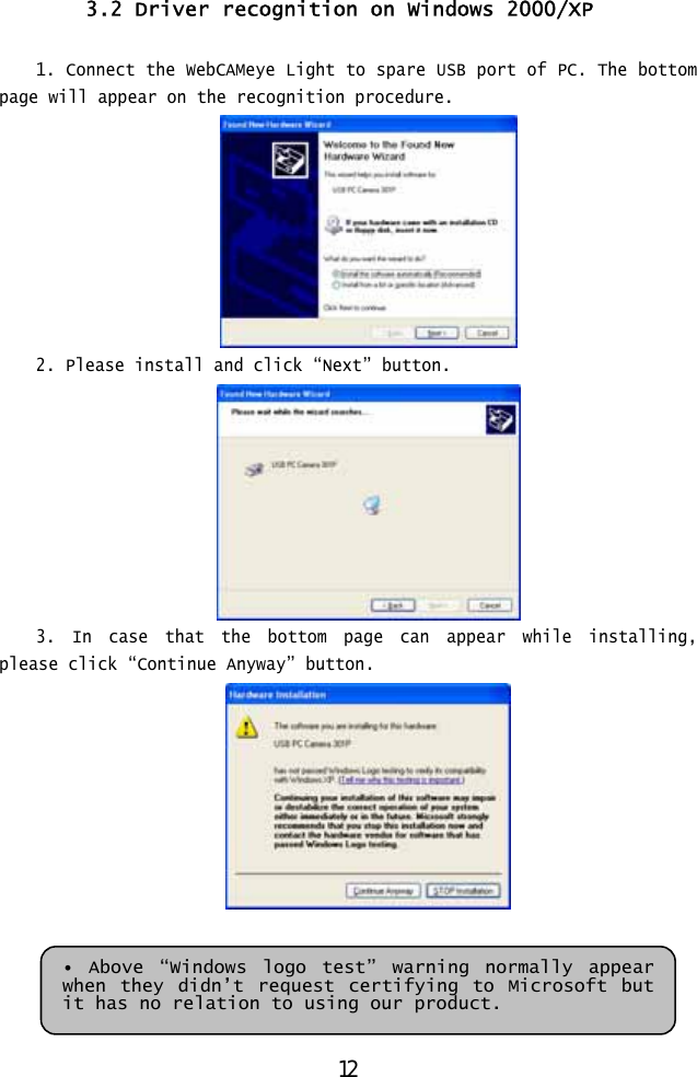  3.2 Driver recognition on Windows 2000/XP  1. Connect the WebCAMeye Light to spare USB port of PC. The bottom page will appear on the recognition procedure.  2. Please install and click “Next” button.  3. In case that the bottom page can appear while installing, please click “Continue Anyway” button.    • Above “Windows logo test” warning normally appear when they didn’t request certifying to Microsoft but it has no relation to using our product. 12 