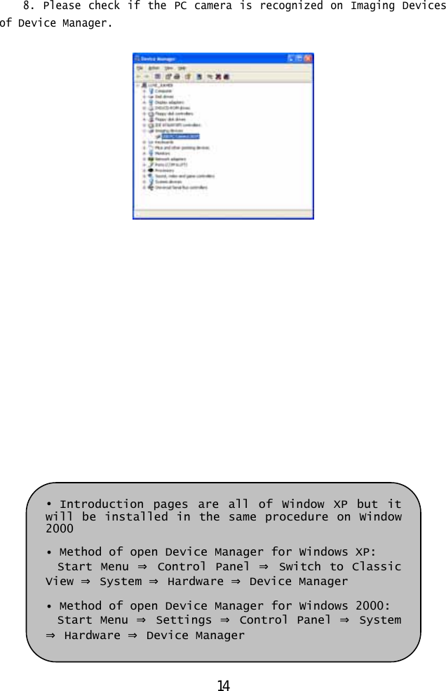  8. Please check if the PC camera is recognized on Imaging Devices of Device Manager.                 • Introduction pages are all of Window XP but it will be installed in the same procedure on Window 2000  • Method of open Device Manager for Windows XP: Start Menu ⇒ Control Panel ⇒ Switch to Classic View ⇒ System ⇒ Hardware ⇒ Device Manager  • Method of open Device Manager for Windows 2000: Start Menu ⇒ Settings ⇒ Control Panel ⇒ System ⇒ Hardware ⇒ Device Manager 14 