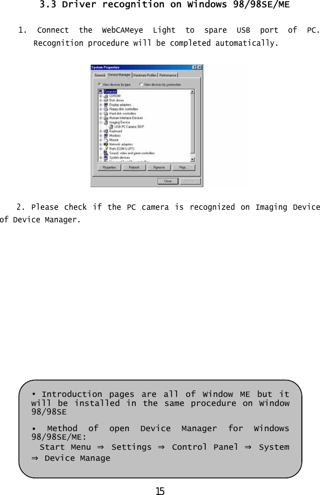  3.3 Driver recognition on Windows 98/98SE/ME  1. Connect the WebCAMeye Light to spare USB port of PC. Recognition procedure will be completed automatically.    2. Please check if the PC camera is recognized on Imaging Device of Device Manager.              • Introduction pages are all of Window ME but it will be installed in the same procedure on Window 98/98SE  • Method of open Device Manager for Windows 98/98SE/ME: Start Menu ⇒ Settings ⇒ Control Panel ⇒ System ⇒ Device Manage  15 