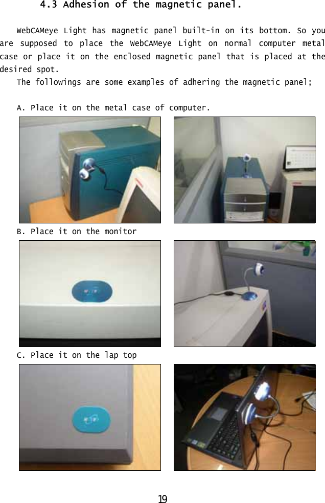  4.3 Adhesion of the magnetic panel.   WebCAMeye Light has magnetic panel built-in on its bottom. So you are supposed to place the WebCAMeye Light on normal computer metal case or place it on the enclosed magnetic panel that is placed at the desired spot. The followings are some examples of adhering the magnetic panel;  A. Place it on the metal case of computer.      B. Place it on the monitor      C. Place it on the lap top        19 