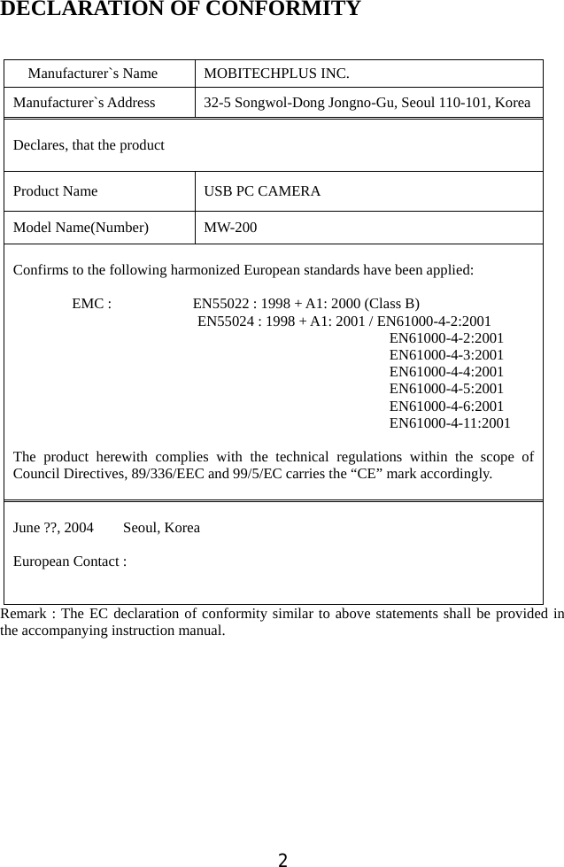  2 DECLARATION OF CONFORMITY     Manufacturer`s Name  MOBITECHPLUS INC. Manufacturer`s Address  32-5 Songwol-Dong Jongno-Gu, Seoul 110-101, Korea Declares, that the product  Product Name  USB PC CAMERA Model Name(Number)  MW-200  Confirms to the following harmonized European standards have been applied:        EMC :           EN55022 : 1998 + A1: 2000 (Class B)  EN55024 : 1998 + A1: 2001 / EN61000-4-2:2001                        EN61000-4-2:2001 EN61000-4-3:2001 EN61000-4-4:2001 EN61000-4-5:2001 EN61000-4-6:2001 EN61000-4-11:2001  The product herewith complies with the technical regulations within the scope of Council Directives, 89/336/EEC and 99/5/EC carries the “CE” mark accordingly.   June ??, 2004    Seoul, Korea  European Contact :   Remark : The EC declaration of conformity similar to above statements shall be provided in the accompanying instruction manual.        