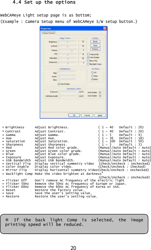  4.4 Set up the options  WebCAMeye Light setup page is as bottom; (Example : Camera Setup menu of WebCAMeye S/W setup button.)   • Brightness   Adjust Brightness.    ( 1 ~ 40  Default : 20) • Contrast   Adjust Contrast.    ( 1 ~ 40   Default : 20) • Gamma   Adjust Gamma.    ( 1 ~ 5   Default : 4)  • Hue    Adjust Hue.     ( 1 ~ 36  Default : 18) • Saturation   Adjust Saturation.     ( 1 ~ 100  Default : 50) • Sharpness   Adjust Sharpness.     ( 1 ~ 5  Default : 3) • Red    Adjust Red color grade.   (Manual/Auto Default : Auto) • Green   Adjust Green color grade.   (Manual/Auto Default : Auto) • Blue   Adjust Blue color grade.   (Manual/Auto Default : Auto) • Exposure   Adjust Exposure.     (Manual/Auto Default : Auto) • USB Bandwidth   Adjust USB Bandwidth.    (Manual/Auto Default : Auto) • Vertical Flip  Display vertical symmetry video   (Check/Uncheck : Unchecked) • Color Enable  Display color video.     (Check/Uncheck : Checked) • Mirror Flip  Display horizontal symmetry Video(Check/Uncheck : Unchecked) • Backlight Comp  Make the video brighten at darkness※ (Check/Uncheck : Unchecked)• Flicker Off  Don’t remove AC frequency of the electric light  • Flicker 50Hz  Remove the 50Hz Ac frequency of Europe or Japan. • Flicker 60Hz  Remove the 60Hz AC frequency of Korea or USA. • Reset   Restore the factory value. • Save   Save the user’s setting value. • Restore  Restore the user’s setting value.       ※ If the back light Comp is selected, the image printing speed will be reduced. 20 