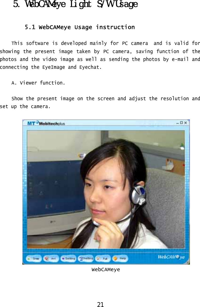  5. WebCAMeye Light S/W Usage  5.1 WebCAMeye Usage instruction  This software is developed mainly for PC camera  and is valid for showing the present image taken by PC camera, saving function of the photos and the video image as well as sending the photos by e-mail and connecting the EyeImage and Eyechat.  A. Viewer function.  Show the present image on the screen and adjust the resolution and set up the camera.   WebCAMeye    21 