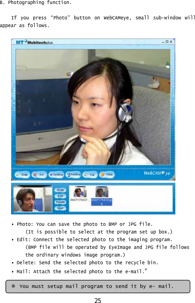  B. Photographing function.  If you press “Photo” button on WebCAMeye, small sub-window will appear as follows.     • Photo: You can save the photo to BMP or JPG file.  (It is possible to select at the program set up box.) • Edit: Connect the selected photo to the imaging program. (BMP file will be operated by EyeImage and JPG file follows  the ordinary windows image program.) • Delete: Send the selected photo to the recycle bin. • Mail: Attach the selected photo to the e-mail.※    ※ You must setup mail program to send it by e- mail. 25 