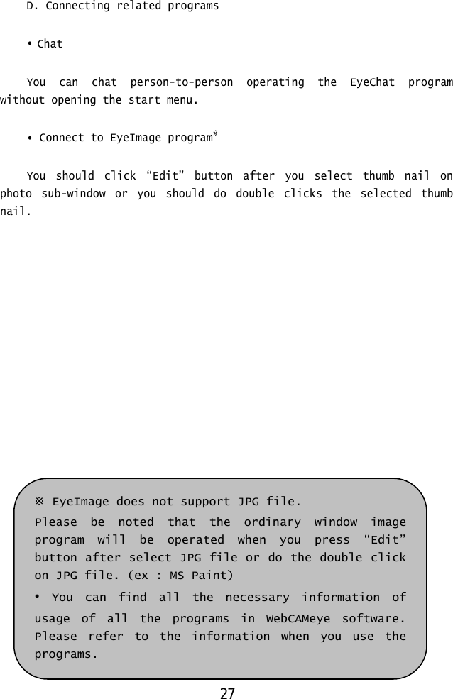  D. Connecting related programs  • Chat  You can chat person-to-person operating the EyeChat program without opening the start menu.  • Connect to EyeImage program※   You should click “Edit” button after you select thumb nail on photo sub-window or you should do double clicks the selected thumb nail.                ※ EyeImage does not support JPG file.  Please be noted that the ordinary window image program will be operated when you press “Edit” button after select JPG file or do the double click on JPG file. (ex : MS Paint) • You can find all the necessary information of usage of all the programs in WebCAMeye software. Please refer to the information when you use the programs. 27 