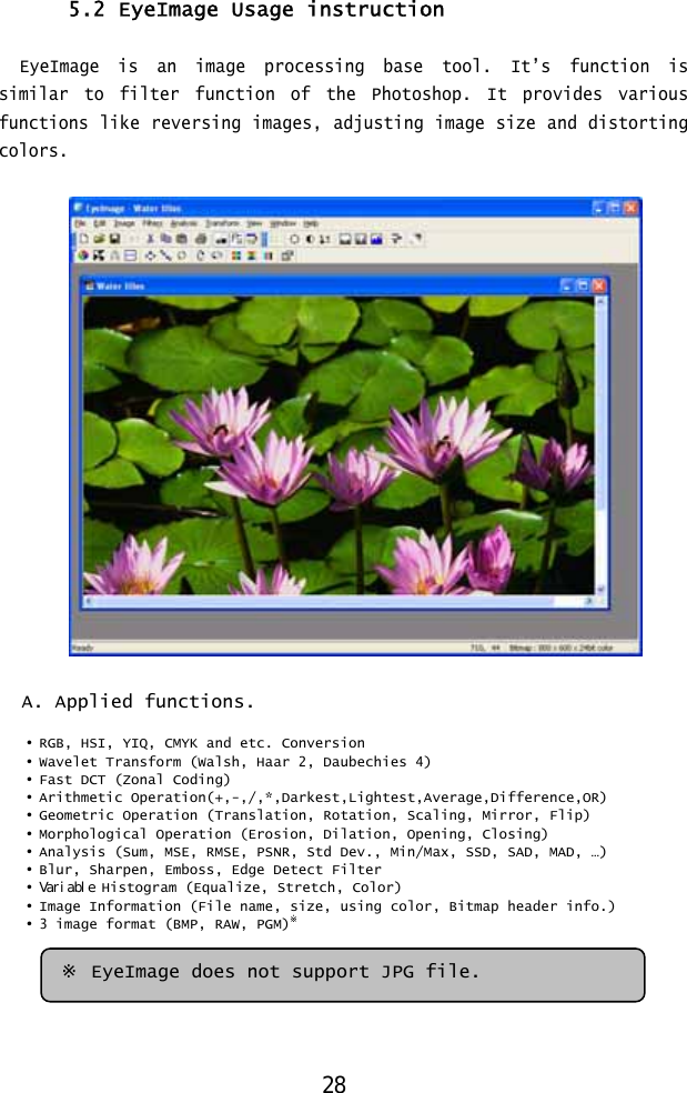  5.2 EyeImage Usage instruction  EyeImage is an image processing base tool. It’s function is similar to filter function of the Photoshop. It provides various functions like reversing images, adjusting image size and distorting colors.    A. Applied functions.  • RGB, HSI, YIQ, CMYK and etc. Conversion • Wavelet Transform (Walsh, Haar 2, Daubechies 4) • Fast DCT (Zonal Coding) • Arithmetic Operation(+,-,/,*,Darkest,Lightest,Average,Difference,OR) • Geometric Operation (Translation, Rotation, Scaling, Mirror, Flip) • Morphological Operation (Erosion, Dilation, Opening, Closing) • Analysis (Sum, MSE, RMSE, PSNR, Std Dev., Min/Max, SSD, SAD, MAD, …) • Blur, Sharpen, Emboss, Edge Detect Filter • Variable Histogram (Equalize, Stretch, Color) • Image Information (File name, size, using color, Bitmap header info.) • 3 image format (BMP, RAW, PGM)※  ※ EyeImage does not support JPG file. 28 