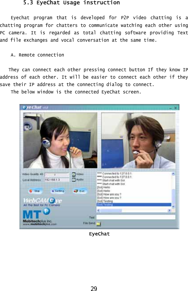  5.3 EyeChat Usage instruction  Eyechat program that is developed for P2P video chatting is a chatting program for chatters to communicate watching each other using PC camera. It is regarded as total chatting software providing Text and file exchanges and vocal conversation at the same time.  A. Remote connection  They can connect each other pressing connect button If they know IP address of each other. It will be easier to connect each other if they save their IP address at the connecting dialog to connect. The below window is the connected EyeChat screen.   EyeChat  29 