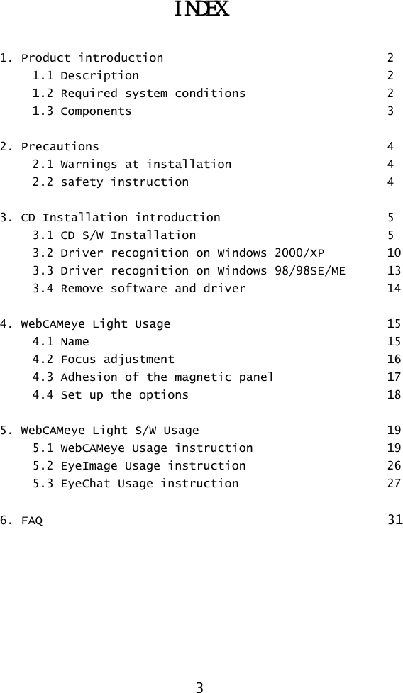  3 INDEX  1. Product introduction        2  1.1 Description     2   1.2 Required system conditions      2  1.3 Components     3  2. Precautions                4   2.1 Warnings at installation      4  2.2 safety instruction    4  3. CD Installation introduction      5   3.1 CD S/W Installation        5 3.2 Driver recognition on Windows 2000/XP  10   3.3 Driver recognition on Windows 98/98SE/ME  13   3.4 Remove software and driver      14  4. WebCAMeye Light Usage        15  4.1 Name      15 4.2 Focus adjustment        16   4.3 Adhesion of the magnetic panel    17   4.4 Set up the  options                  18  5. WebCAMeye Light S/W Usage        19   5.1 WebCAMeye Usage instruction      19   5.2 EyeImage Usage instruction      26   5.3 EyeChat Usage instruction      27  6. FAQ       31 