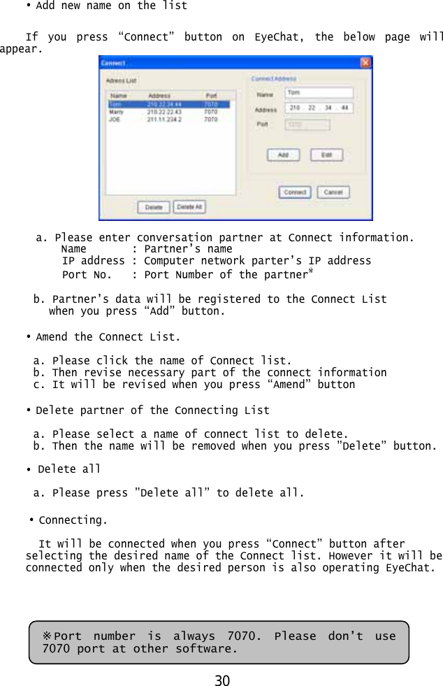  • Add new name on the list  If you press “Connect” button on EyeChat, the below page will appear.   a. Please enter conversation partner at Connect information. Name     : Partner’s  name IP address : Computer network parter’s IP address Port No.    : Port Number of the partner※   b. Partner’s data will be registered to the Connect List  when you press “Add” button.  • Amend the Connect List.  a. Please click the name of Connect list. b. Then revise necessary part of the connect information c. It will be revised when you press “Amend” button  • Delete partner of the Connecting List  a. Please select a name of connect list to delete. b. Then the name will be removed when you press ”Delete” button.  • Delete all  a. Please press ”Delete all” to delete all.  • Connecting.  It will be connected when you press “Connect” button after selecting the desired name of the Connect list. However it will be connected only when the desired person is also operating EyeChat.      ※Port number is always 7070. Please don’t use 7070 port at other software. 30 