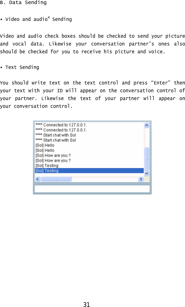  B. Data Sending  • Video and audio※ Sending Video and audio check boxes should be checked to send your picture and vocal data. Likewise your conversation partner’s ones also should be checked for you to receive his picture and voice.  • Text Sending  You should write text on the text control and press “Enter” then your text with your ID will appear on the conversation control of your partner. Likewise the text of your partner will appear on your conversation control.    31 