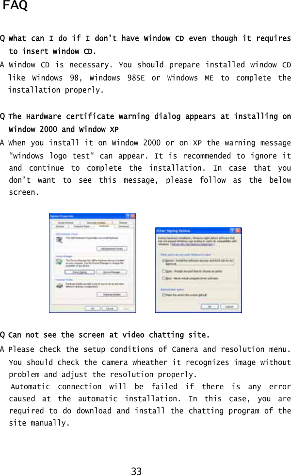  FAQ  Q What can I do if I don’t have Window CD even though it requires to insert window CD. A Window CD is necessary. You should prepare installed window CD like Windows 98, Windows 98SE or Windows ME to complete the installation properly.  Q The Hardware certificate warning dialog appears at installing on Window 2000 and Window XP A When you install it on Window 2000 or on XP the warning message “windows logo test“ can appear. It is recommended to ignore it and continue to complete the installation. In case that you don’t want to see this message, please follow as the below screen.          Q Can not see the screen at video chatting site. A Please check the setup conditions of Camera and resolution menu. You should check the camera wheather it recognizes image without problem and adjust the resolution properly.    Automatic  connection will be failed if there is any error caused at the automatic installation. In this case, you are required to do download and install the chatting program of the site manually.    33 