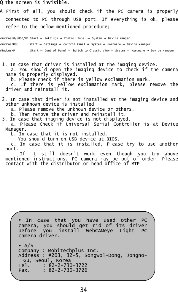  Q The screen is invisible. A First of all, you should check if the PC camera is properly connected to PC through USB port. If everything is ok, please refer to the below mentioned procedure;  Windows98/98SE/ME Start ⇒ Settings ⇒ Control Panel ⇒ System ⇒ Device Manger Windows2000        Start ⇒ Settings ⇒ Control Panel ⇒ System ⇒ Hardware ⇒ Device Manager WindowsXP           Start ⇒ Control Panel ⇒ Switch to Classic View ⇒ System ⇒ Hardware ⇒ Device Manager   1. In case that driver is installed at the imaging device.      a. You should open the imaging device to check if the camera name is properly displayed.      b. Please check  if there is yellow  exclamation mark.      c. If there is yellow exclamation mark, please remove the driver and reinstall it.   2. In case that driver is not installed at the imaging device and other unknown device is installed      a. Please remove  the unknown device  or others.      b. Then remove  the driver and reinstall it.  3. In case that imaging device is not displayed.      a. Please Check if Universal Serial Controller is at Device Manager.      b. In case that it is not installed.  You should turn on USB device at BIOS.      c. In case that it is installed, Please try to use another port.          If  it  still  doesn’t  work  even  though  you  try  above mentioned instructions, PC camera may be out of order. Please contact with the distributor or head office of MTP          • In case that you have used other PC camera, you should get rid of its driver before you install WebCAMeye Light PC camera driver.  • A/S Company : Mobitechplus Inc.  Address : #203, 32-5, Songwol-Dong, Jongno-Gu, Seoul, Korea Tel.     : 82-2-730–3722 Fax.     : 82-2-730-3726 34 