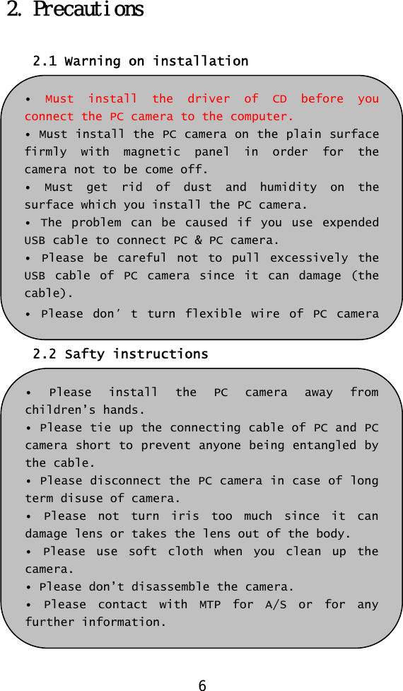  2. Precautions  2.1 Warning on installation  •  Must install the driver of CD before you connect the PC camera to the computer. • Must install the PC camera on the plain surface firmly with magnetic panel in order for the camera not to be come off. • Must get rid of dust and humidity on the surface which you install the PC camera. • The problem can be caused if you use expended USB cable to connect PC &amp; PC camera. • Please be careful not to pull excessively the USB cable of PC camera since it can damage (the cable). • Please don ’t turn flexible wire of PC camera 2.2 Safty instructions  • Please install the PC camera away from children’s hands. • Please tie up the connecting cable of PC and PC camera short to prevent anyone being entangled by the cable. • Please disconnect the PC camera in case of long term disuse of camera. • Please not turn iris too much since it can damage lens or takes the lens out of the body. • Please use soft cloth when you clean up the camera. • Please don’t disassemble the camera. • Please contact with MTP for A/S or for any further information. 6 