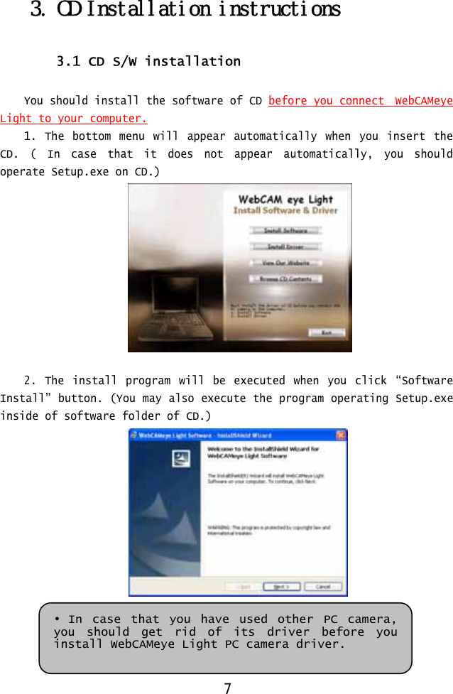  3. CD Installation instructions  3.1 CD S/W installation  You should install the software of CD before you connect  WebCAMeye Light to your computer.1. The bottom menu will appear automatically when you insert the CD. ( In case that it does not appear automatically, you should operate Setup.exe on CD.)   2. The install program will be executed when you click “Software Install” button. (You may also execute the program operating Setup.exe inside of software folder of CD.)    • In case that you have used other PC camera, you should get rid of its driver before you install WebCAMeye Light PC camera driver. 7 