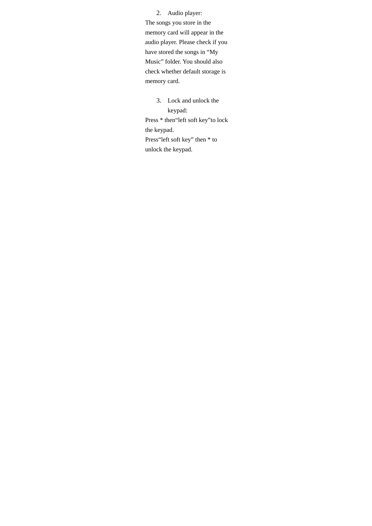 2. Audio player: The songs you store in the memory card will appear in the audio player. Please check if you have stored the songs in “My Music” folder. You should also check whether default storage is memory card.  3. Lock and unlock the keypad: Press * then“left soft key”to lock the keypad. Press“left soft key” then * to unlock the keypad.  
