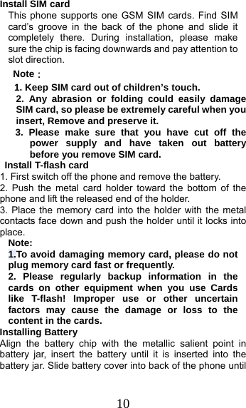 10 Install SIM card   This phone supports one GSM SIM cards. Find SIM card’s groove in the back of the phone and slide it completely there. During installation, please make sure the chip is facing downwards and pay attention to slot direction. Note： 1. Keep SIM card out of children’s touch. 2. Any abrasion or folding could easily damage SIM card, so please be extremely careful when you insert, Remove and preserve it. 3. Please make sure that you have cut off the power supply and have taken out battery before you remove SIM card.  Install T-flash card 1. First switch off the phone and remove the battery. 2. Push the metal card holder toward the bottom of the phone and lift the released end of the holder. 3. Place the memory card into the holder with the metal contacts face down and push the holder until it locks into place. Note: 1.To avoid damaging memory card, please do not plug memory card fast or frequently. 2. Please regularly backup information in the cards on other equipment when you use Cards like T-flash! Improper use or other uncertain factors may cause the damage or loss to the content in the cards. Installing Battery Align the battery chip with the metallic salient point in battery jar, insert the battery until it is inserted into the battery jar. Slide battery cover into back of the phone until 