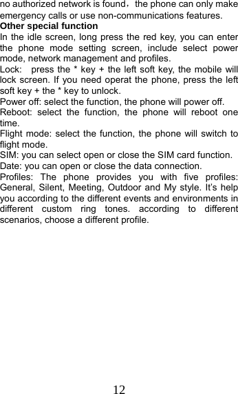 12 no authorized network is found，the phone can only make emergency calls or use non-communications features. Other special function In the idle screen, long press the red key, you can enter the phone mode setting screen, include select power mode, network management and profiles. Lock:    press the * key + the left soft key, the mobile will lock screen. If you need operat the phone, press the left soft key + the * key to unlock. Power off: select the function, the phone will power off. Reboot: select the function, the phone will reboot one time. Flight mode: select the function, the phone will switch to flight mode. SIM: you can select open or close the SIM card function. Date: you can open or close the data connection. Profiles: The phone provides you with five profiles: General, Silent, Meeting, Outdoor and My style. It’s help you according to the different events and environments in different custom ring tones. according to different scenarios, choose a different profile.  