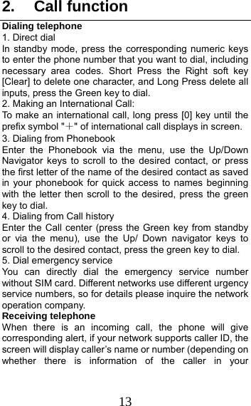 13 2. Call function Dialing telephone 1. Direct dial In standby mode, press the corresponding numeric keys to enter the phone number that you want to dial, including necessary area codes. Short Press the Right soft key [Clear] to delete one character, and Long Press delete all inputs, press the Green key to dial. 2. Making an International Call: To make an international call, long press [0] key until the prefix symbol &quot;＋&quot; of international call displays in screen. 3. Dialing from Phonebook   Enter the Phonebook via the menu, use the Up/Down Navigator keys to scroll to the desired contact, or press the first letter of the name of the desired contact as saved in your phonebook for quick access to names beginning with the letter then scroll to the desired, press the green key to dial. 4. Dialing from Call history Enter the Call center (press the Green key from standby or via the menu), use the Up/ Down navigator keys to scroll to the desired contact, press the green key to dial. 5. Dial emergency service You can directly dial the emergency service number without SIM card. Different networks use different urgency service numbers, so for details please inquire the network operation company. Receiving telephone When there is an incoming call, the phone will give corresponding alert, if your network supports caller ID, the screen will display caller’s name or number (depending on whether there is information of the caller in your 