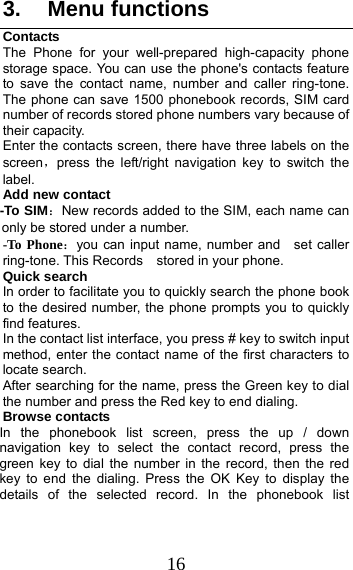 16 3. Menu functions Contacts The Phone for your well-prepared high-capacity phone storage space. You can use the phone&apos;s contacts feature to save the contact name, number and caller ring-tone. The phone can save 1500 phonebook records, SIM card number of records stored phone numbers vary because of their capacity. Enter the contacts screen, there have three labels on the screen，press the left/right navigation key to switch the label. Add new contact   -To SIM：New records added to the SIM, each name can only be stored under a number. -To Phone：you can input name, number and    set caller ring-tone. This Records  stored in your phone. Quick search In order to facilitate you to quickly search the phone book to the desired number, the phone prompts you to quickly find features. In the contact list interface, you press # key to switch input method, enter the contact name of the first characters to locate search. After searching for the name, press the Green key to dial the number and press the Red key to end dialing. Browse contacts In the phonebook list screen, press the up / down navigation key to select the contact record, press the green key to dial the number in the record, then the red key to end the dialing. Press the OK Key to display the details of the selected record. In the phonebook list 