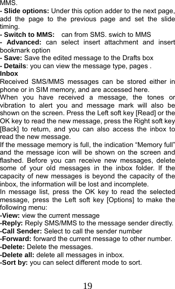 19 MMS. - Slide options: Under this option adder to the next page, add the page to the previous page and set the slide timing. - Switch to MMS:    can from SMS. swich to MMS - Advanced: can select insert attachment and insert bookmark option - Save: Save the edited message to the Drafts box - Details: you can view the message type, pages . Inbox Received SMS/MMS messages can be stored either in phone or in SIM memory, and are accessed here. When you have received a message, the tones or vibration to alert you and message mark will also be shown on the screen. Press the Left soft key [Read] or the OK key to read the new message, press the Right soft key [Back] to return, and you can also access the inbox to read the new message. If the message memory is full, the indication “Memory full” and the message icon will be shown on the screen and flashed. Before you can receive new messages, delete some of your old messages in the inbox folder. If the capacity of new messages is beyond the capacity of the inbox, the information will be lost and incomplete. In message list, press the OK key to read the selected message, press the Left soft key [Options] to make the following menu:   -View: view the current message -Reply: Reply SMS/MMS to the message sender directly.   -Call Sender: Select to call the sender number -Forward: forward the current message to other number. -Delete: Delete the messages.   -Delete all: delete all messages in inbox. -Sort by: you can select different mode to sort. 