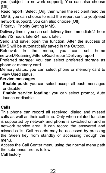 22 you (subject to network support); You can also choose [Off] Read report：Select [On], then when the recipient read the MMS, you can choose to read the report sent to you(need network support), you can also choose [Off]. Priority：Priority Setting MMS. Delivery time：you can set delivery time,immediate\1 hour later\12 hours later\24 hours later. Send and save: open the function, After the success of MMS will be automatically saved in the Outbox. Retrieval: In the menu, you can set home network\Roaming\Filters\Read report\Delivery report Preferred storage: you can select preferred storage as phone or memory card. Memory status: you can select phone or memory card to view Used status. Service messages Enable push: you can select accept all push messages or disable.   Enable service loading: you can select prompt, Auto launch or disable.  Calls  This phone can record all received, dialed and missed calls as well as their call time. Only when related function is supported by network and phone is switched on and in network service area, it can record the answered and missed calls. Call records may be accessed by pressing the Green key from standby or accessing through the menu.  Access the Call Center menu using the normal menu path, the submenus are as follow: Call history 