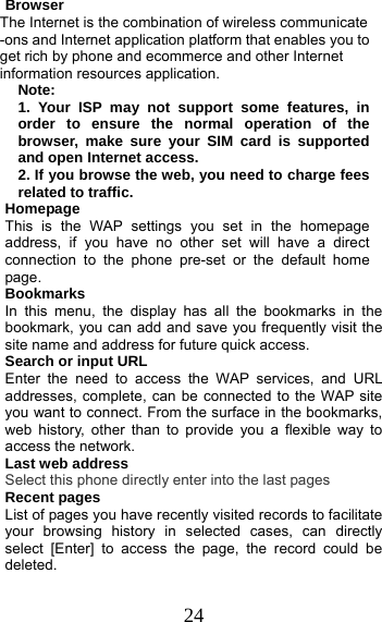 24 Browser The Internet is the combination of wireless communicate -ons and Internet application platform that enables you to get rich by phone and ecommerce and other Internet information resources application. Note: 1. Your ISP may not support some features, in order to ensure the normal operation of the browser, make sure your SIM card is supported and open Internet access. 2. If you browse the web, you need to charge fees related to traffic. Homepage This is the WAP settings you set in the homepage address, if you have no other set will have a direct connection to the phone pre-set or the default home page. Bookmarks In this menu, the display has all the bookmarks in the     bookmark, you can add and save you frequently visit the site name and address for future quick access. Search or input URL Enter the need to access the WAP services, and URL addresses, complete, can be connected to the WAP site you want to connect. From the surface in the bookmarks, web history, other than to provide you a flexible way to access the network. Last web address Select this phone directly enter into the last pages Recent pages List of pages you have recently visited records to facilitate your browsing history in selected cases, can directly select [Enter] to access the page, the record could be deleted. 