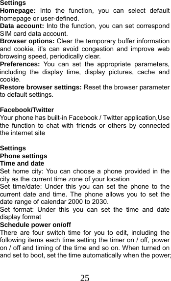 25 Settings Homepage:  Into the function, you can select default homepage or user-defined. Data account: Into the function, you can set correspond SIM card data account. Browser options: Clear the temporary buffer information and cookie, it’s can avoid congestion and improve web browsing speed, periodically clear. Preferences: You can set the appropriate parameters, including the display time, display pictures, cache and cookie. Restore browser settings: Reset the browser parameter to default settings.  Facebook/Twitter  Your phone has built-in Facebook / Twitter application,Use the function to chat with friends or others by connected the internet site  Settings                                         Phone settings Time and date Set home city: You can choose a phone provided in the city as the current time zone of your location Set time/date: Under this you can set the phone to the current date and time. The phone allows you to set the date range of calendar 2000 to 2030. Set format: Under this you can set the time and date display format Schedule power on/off There are four switch time for you to edit, including the following items each time setting the timer on / off, power on / off and timing of the time and so on. When turned on and set to boot, set the time automatically when the power; 