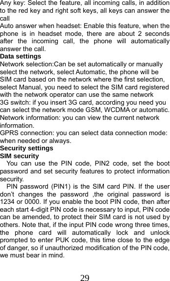 29 Any key: Select the feature, all incoming calls, in addition to the red key and right soft keys, all keys can answer the call Auto answer when headset: Enable this feature, when the phone is in headset mode, there are about 2 seconds after the incoming call, the phone will automatically answer the call. Data settings Network selection:Can be set automatically or manually select the network, select Automatic, the phone will be SIM card based on the network where the first selection, select Manual, you need to select the SIM card registered with the network operator can use the same network 3G switch: if you insert 3G card, according you need you can select the network mode GSM, WCDMA or automatic. Network information: you can view the current network information. GPRS connection: you can select data connection mode: when needed or always. Security settings SIM security You can use the PIN code, PIN2 code, set the boot password and set security features to protect information security. PIN password (PIN1) is the SIM card PIN. If the user don’t changes the password ,the original password is 1234 or 0000. If you enable the boot PIN code, then after each start 4-digit PIN code is necessary to input, PIN code can be amended, to protect their SIM card is not used by others. Note that, if the input PIN code wrong three times, the phone card will automatically lock and unlock prompted to enter PUK code, this time close to the edge of danger, so if unauthorized modification of the PIN code, we must bear in mind.   